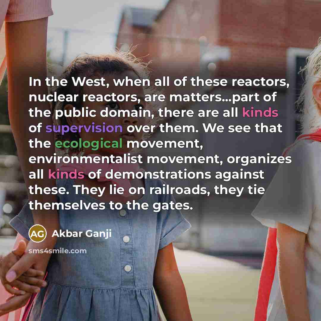 “In the West, when all of these reactors, nuclear reactors, are matters...part of the public domain, there are all kinds of supervision over them. We see that the ecological movement, environmentalist movement, organizes all kinds of demonstrations against these. They lie on railroads, they tie…” quote by Akbar Ganji