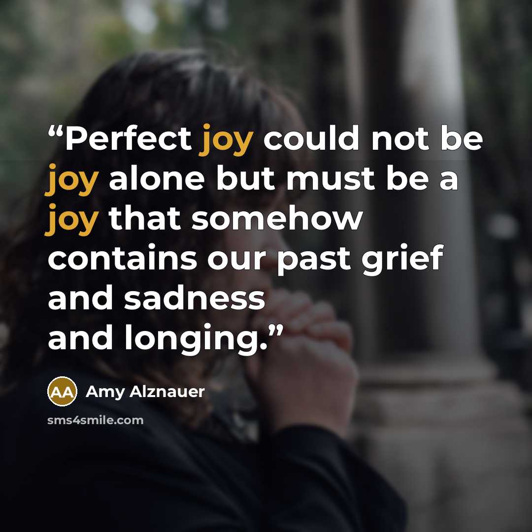 “Perfect joy could not be joy alone but must be a joy that somehow contains our past grief and sadness and longing.” quote by Amy Alznauer