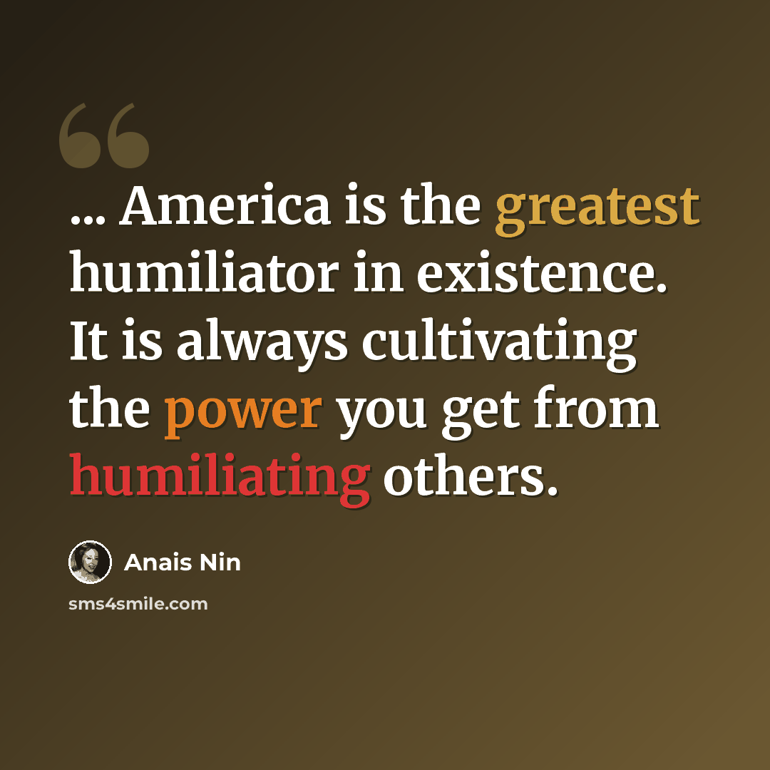 “... America is the greatest humiliator in existence. It is always cultivating the power you get from humiliating others.” quote by Anais Nin