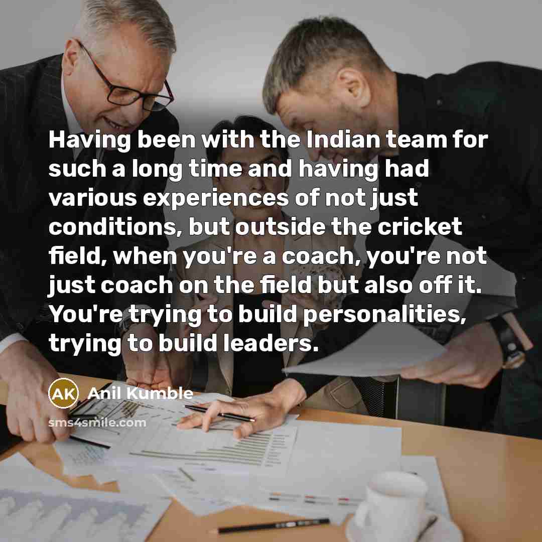 “Having been with the Indian team for such a long time and having had various experiences of not just conditions, but outside the cricket field, when you're a coach, you're not just coach on the field but also off it. You're trying to build personalities, trying to build leaders.” quote by Anil Kumble