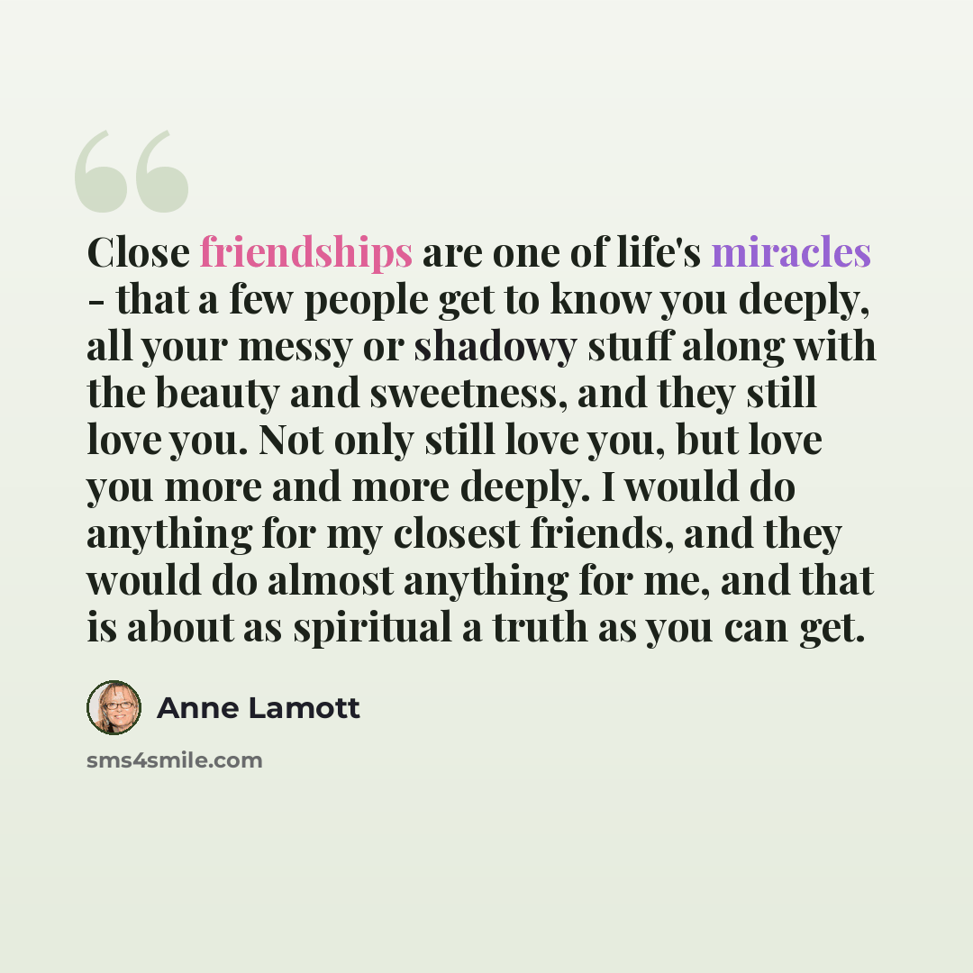 “Close friendships are one of life's miracles - that a few people get to know you deeply, all your messy or shadowy stuff along with the beauty and sweetness, and they still love you. Not only still love you, but love you more and more deeply. I would do anything for my closest friends, and they…” quote by Anne Lamott
