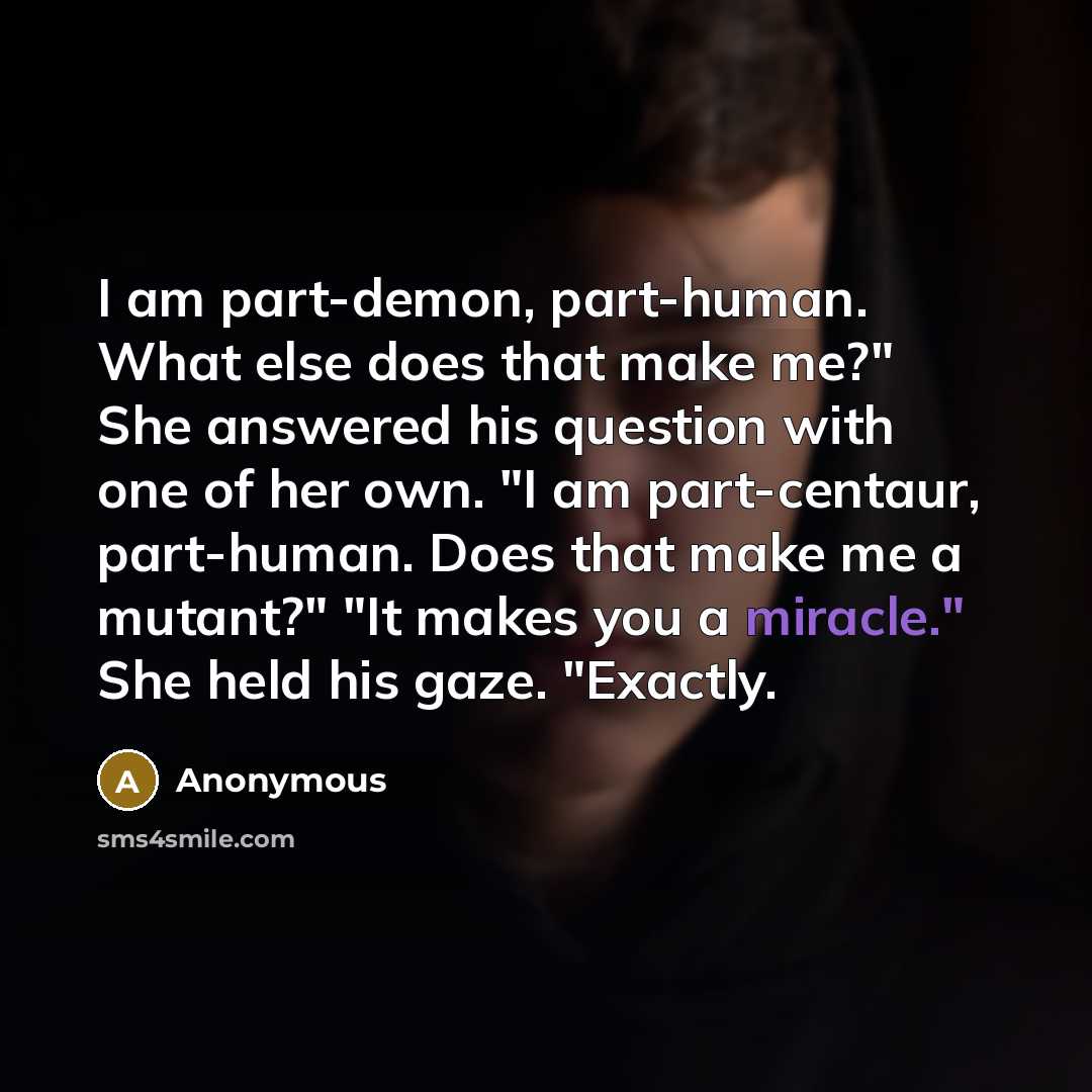 “I am part-demon, part-human. What else does that make me?" She answered his question with one of her own. "I am part-centaur, part-human. Does that make me a mutant?" "It makes you a miracle." She held his gaze. "Exactly.” quote by Anonymous
