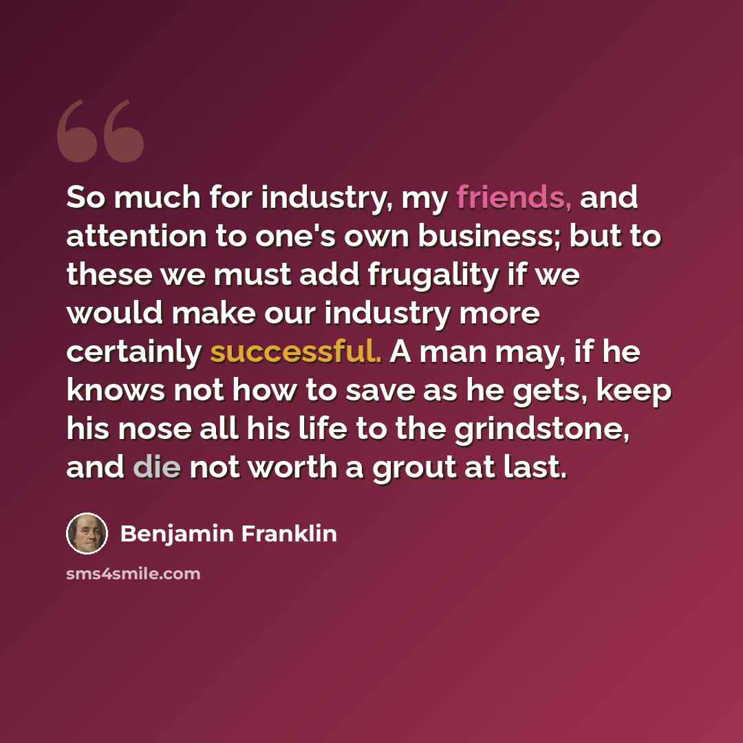 “So much for industry, my friends, and attention to one's own business; but to these we must add frugality if we would make our industry more certainly successful. A man may, if he knows not how to save as he gets, keep his nose all his life to the grindstone, and die not worth a grout at last.” quote by Benjamin Franklin