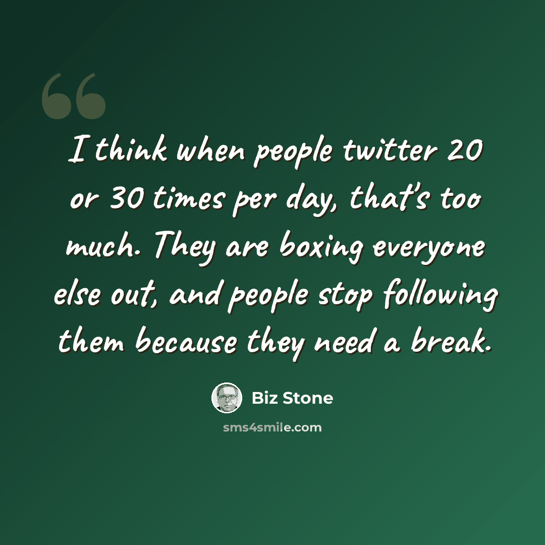 “I think when people twitter 20 or 30 times per day, that's too much. They are boxing everyone else out, and people stop following them because they need a break.” quote by Biz Stone
