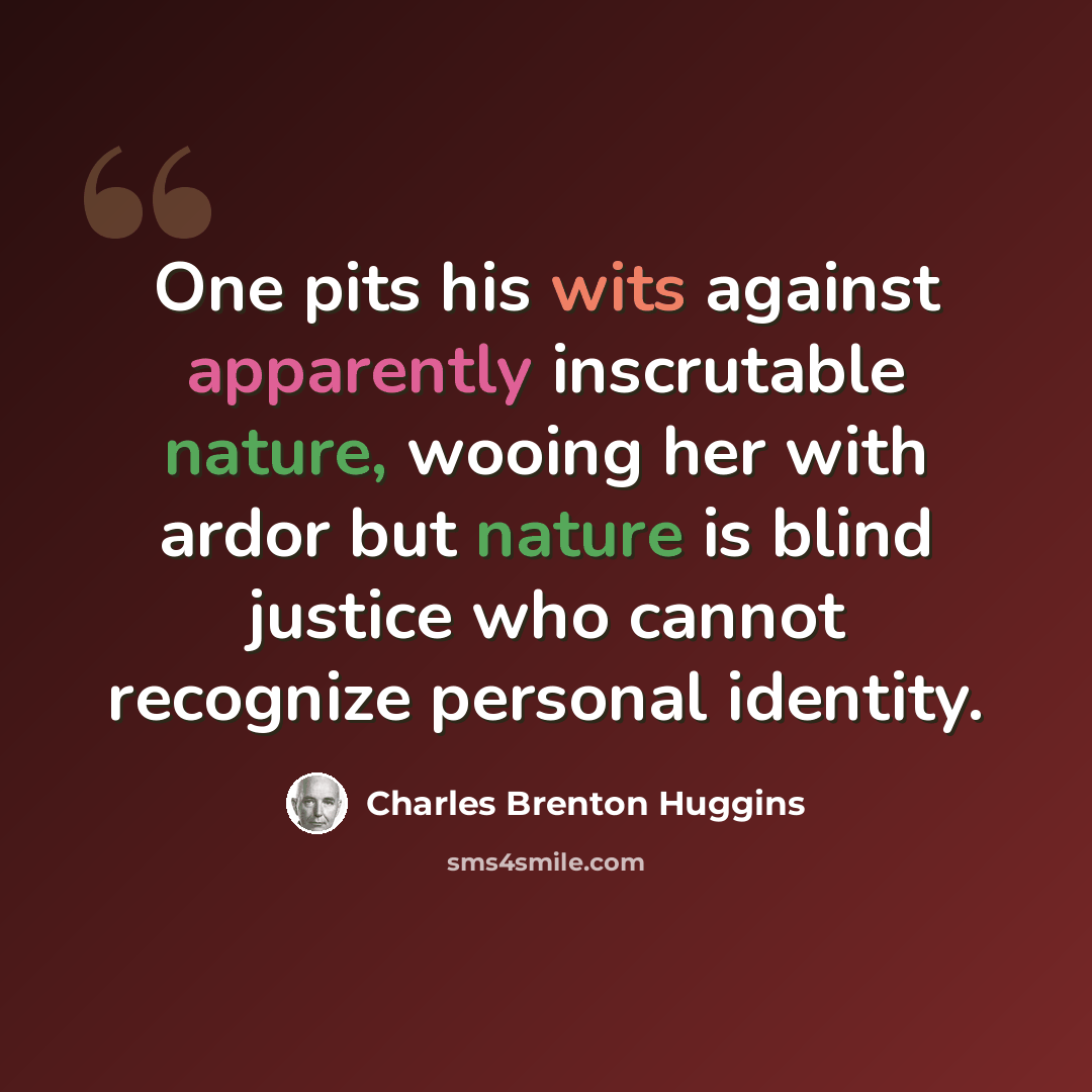 “One pits his wits against apparently inscrutable nature, wooing her with ardor but nature is blind justice who cannot recognize personal identity.” quote by Charles Brenton Huggins