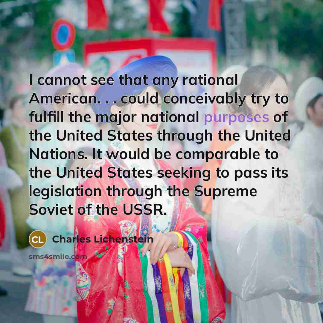 “I cannot see that any rational American. . . could conceivably try to fulfill the major national purposes of the United States through the United Nations. It would be comparable to the United States seeking to pass its legislation through the Supreme Soviet of the USSR.” quote by Charles Lichenstein