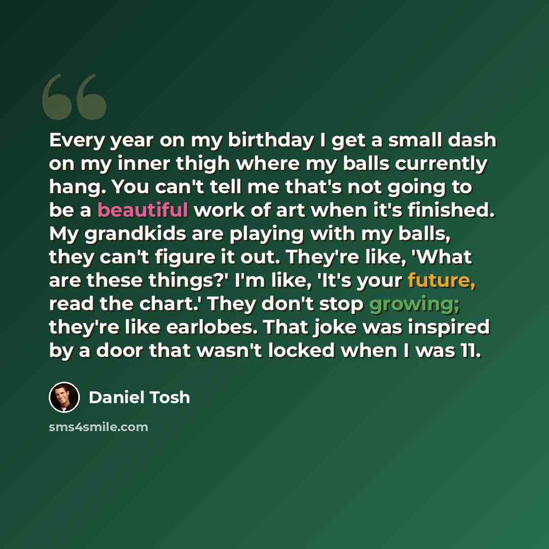 “Every year on my birthday I get a small dash on my inner thigh where my balls currently hang. You can't tell me that's not going to be a beautiful work of art when it's finished. My grandkids are playing with my balls, they can't figure it out. They're like, 'What are these things?' I'm like…” quote by Daniel Tosh