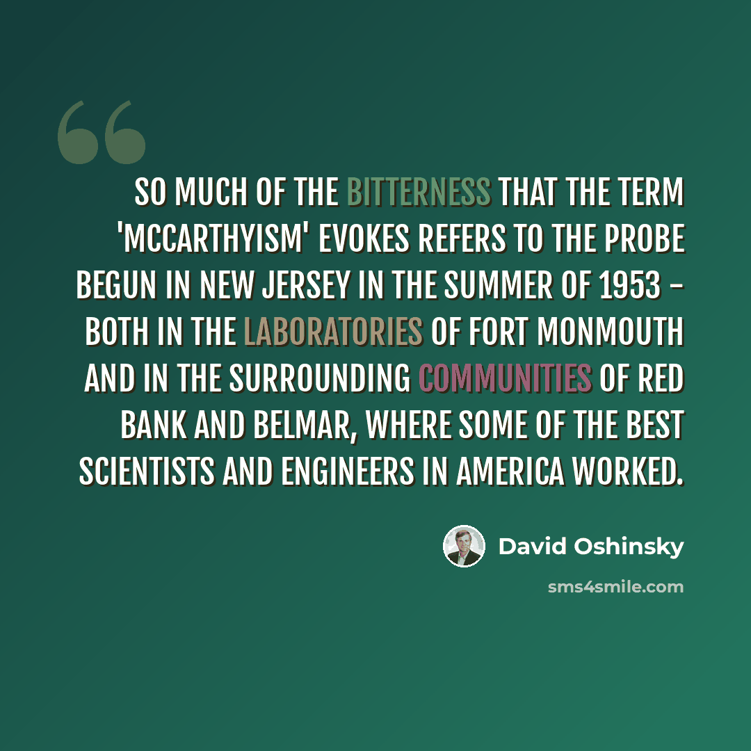 “So much of the bitterness that the term 'McCarthyism' evokes refers to the probe begun in New Jersey in the summer of 1953 - both in the laboratories of Fort Monmouth and in the surrounding communities of Red Bank and Belmar, where some of the best scientists and engineers in America worked.” quote by David Oshinsky