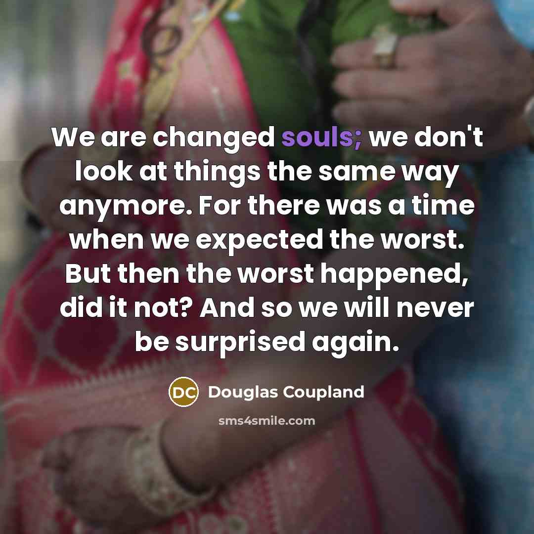 “We are changed souls; we don't look at things the same way anymore. For there was a time when we expected the worst. But then the worst happened, did it not? And so we will never be surprised again.” quote by Douglas Coupland