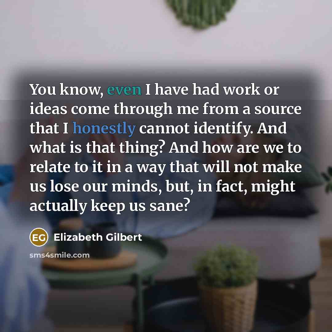 “You know, even I have had work or ideas come through me from a source that I honestly cannot identify. And what is that thing? And how are we to relate to it in a way that will not make us lose our minds, but, in fact, might actually keep us sane?” quote by Elizabeth Gilbert