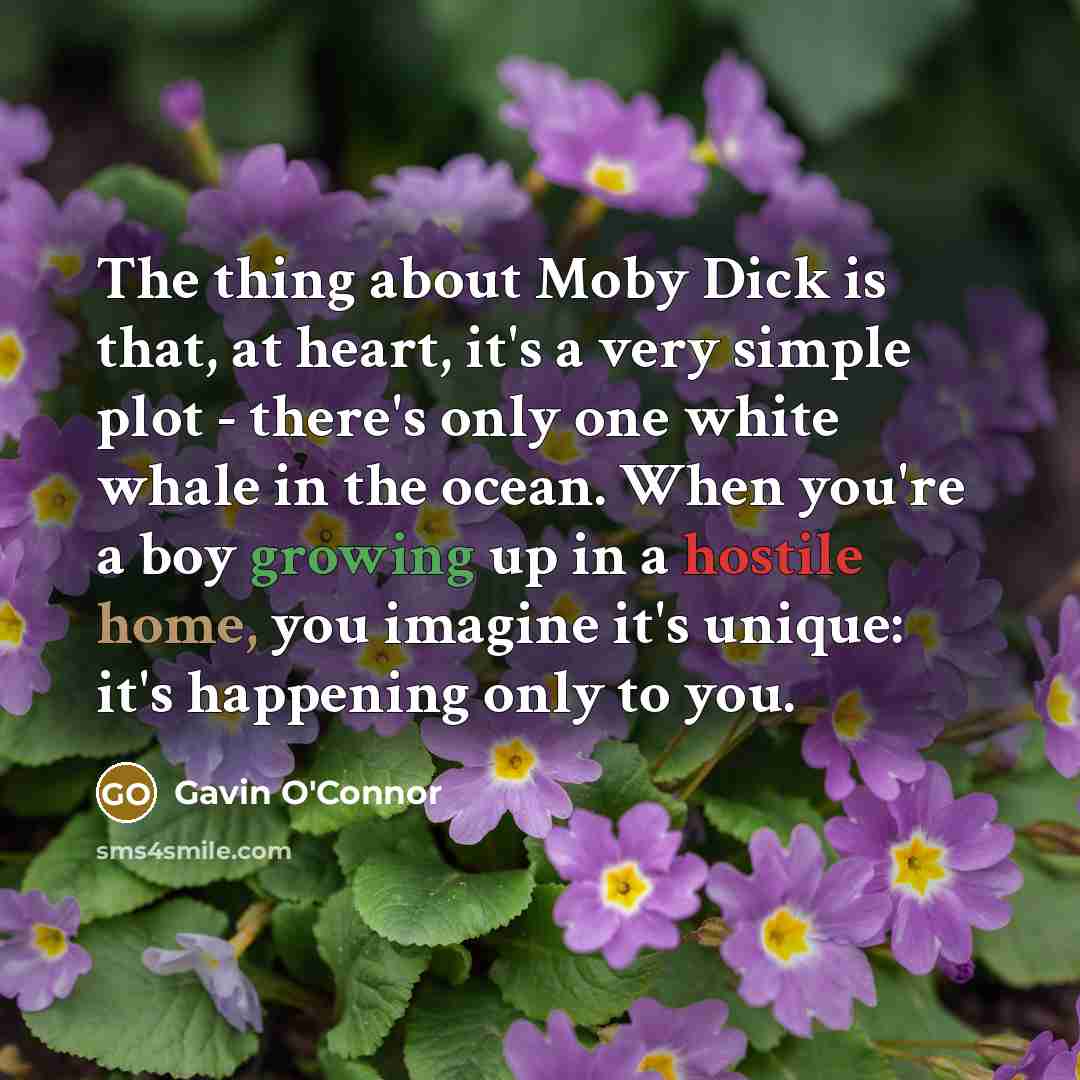 “The thing about Moby Dick is that, at heart, it's a very simple plot - there's only one white whale in the ocean. When you're a boy growing up in a hostile home, you imagine it's unique: it's happening only to you.” quote by Gavin O'Connor