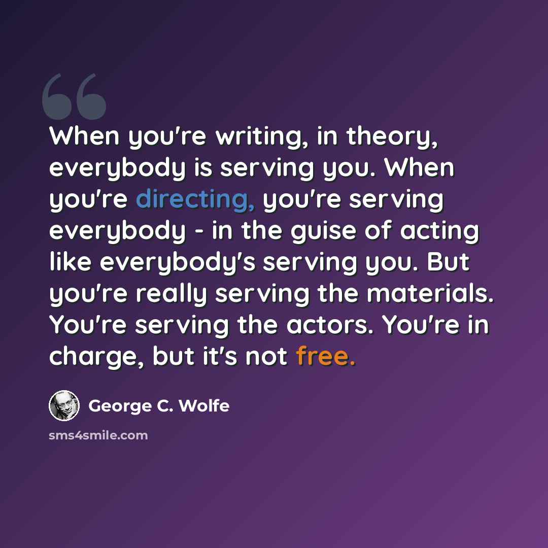 “When you're writing, in theory, everybody is serving you. When you're directing, you're serving everybody - in the guise of acting like everybody's serving you. But you're really serving the materials. You're serving the actors. You're in charge, but it's not free.” quote by George C. Wolfe