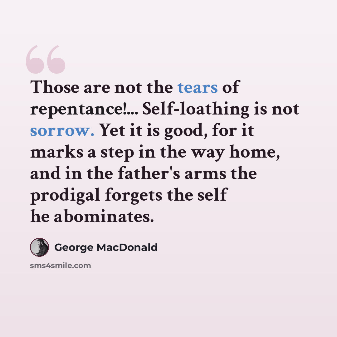 “Those are not the tears of repentance!... Self-loathing is not sorrow. Yet it is good, for it marks a step in the way home, and in the father's arms the prodigal forgets the self he abominates.” quote by George MacDonald
