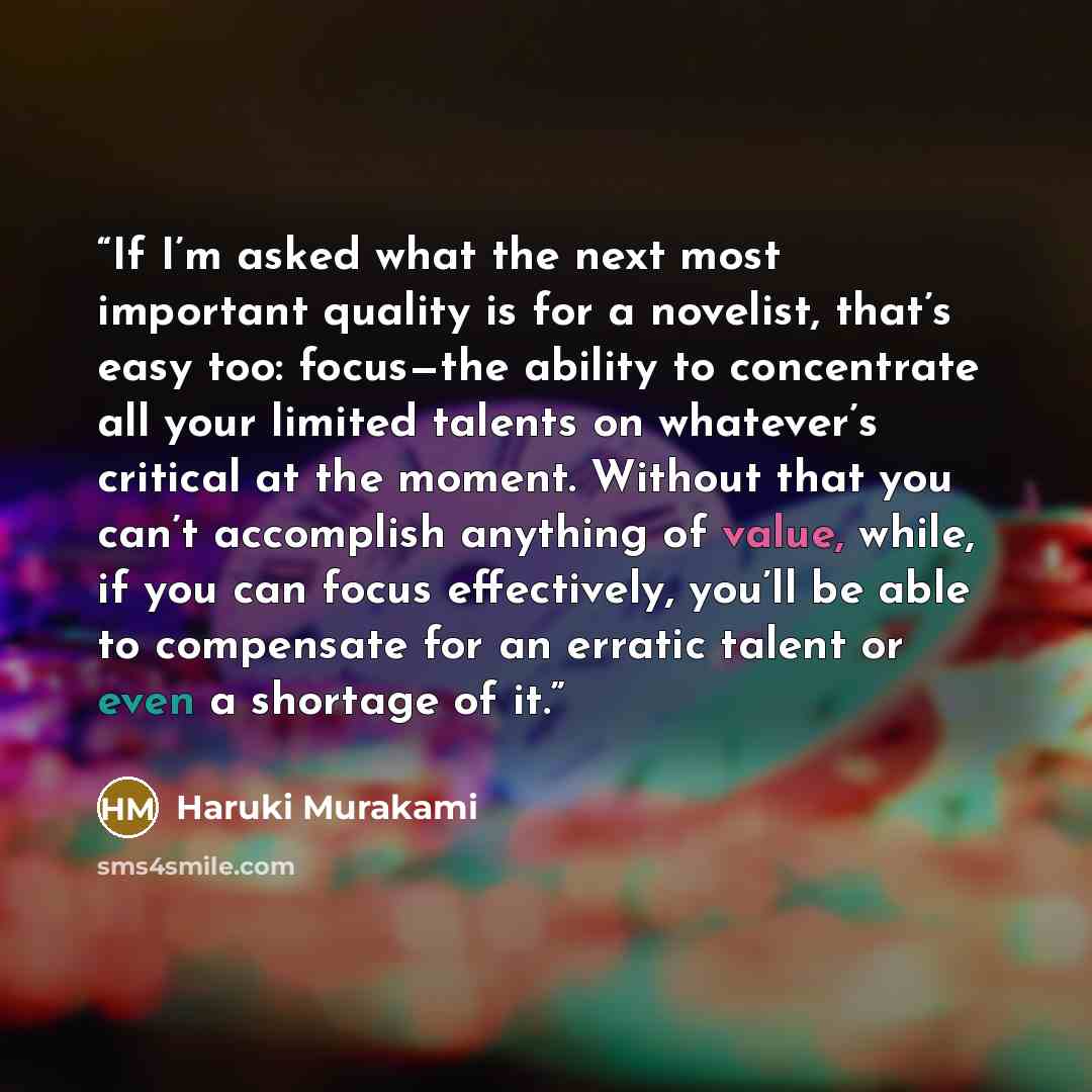 “If I’m asked what the next most important quality is for a novelist, that’s easy too: focus—the ability to concentrate all your limited talents on whatever’s critical at the moment. Without that you can’t accomplish anything of value, while, if you can focus effectively, you’ll be able to…” quote by Haruki Murakami