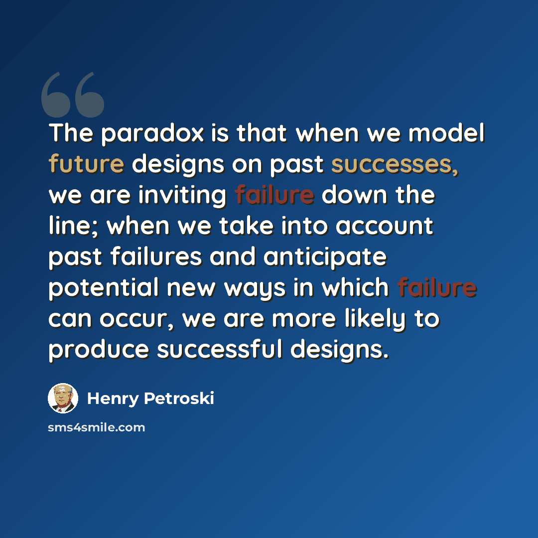 “The paradox is that when we model future designs on past successes, we are inviting failure down the line; when we take into account past failures and anticipate potential new ways in which failure can occur, we are more likely to produce successful designs.” quote by Henry Petroski