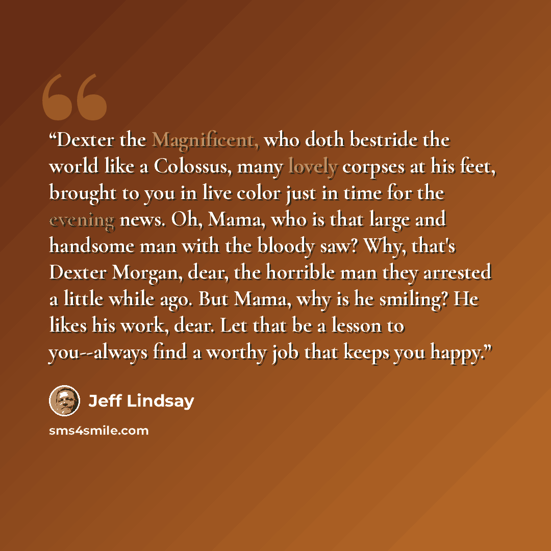 “Dexter the Magnificent, who doth bestride the world like a Colossus, many lovely corpses at his feet, brought to you in live color just in time for the evening news. Oh, Mama, who is that large and handsome man with the bloody saw? Why, that's Dexter Morgan, dear, the horrible man they arrested a…” quote by Jeff Lindsay