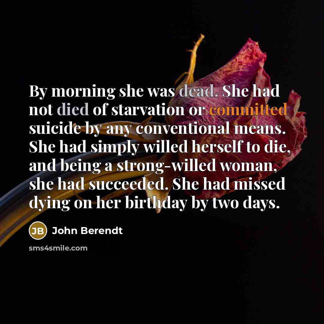 “By morning she was dead. She had not died of starvation or committed suicide by any conventional means. She had simply willed herself to die, and being a strong-willed woman, she had succeeded. She had missed dying on her birthday by two days.” quote by John Berendt