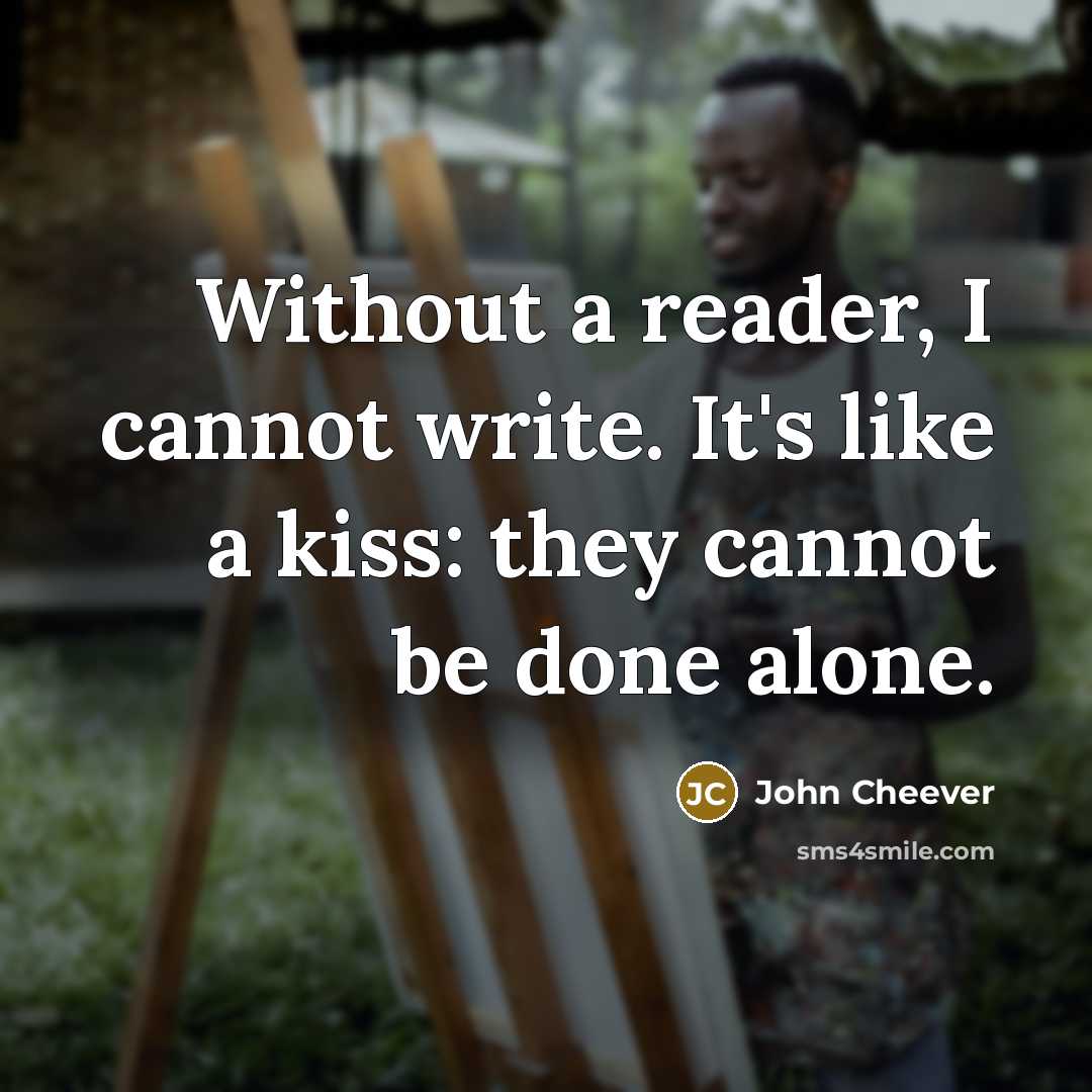 “Without a reader, I cannot write. It's like a kiss: they cannot be done alone.” quote by John Cheever