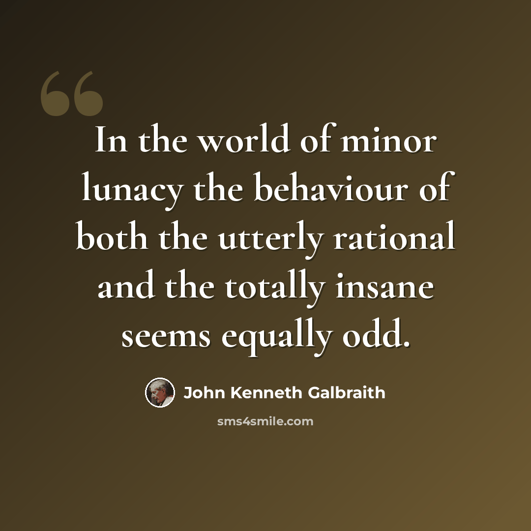 “In the world of minor lunacy the behaviour of both the utterly rational and the totally insane seems equally odd.” quote by John Kenneth Galbraith