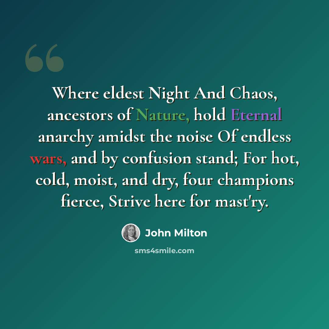 “Where eldest Night And Chaos, ancestors of Nature, hold Eternal anarchy amidst the noise Of endless wars, and by confusion stand; For hot, cold, moist, and dry, four champions fierce, Strive here for mast'ry.” quote by John Milton