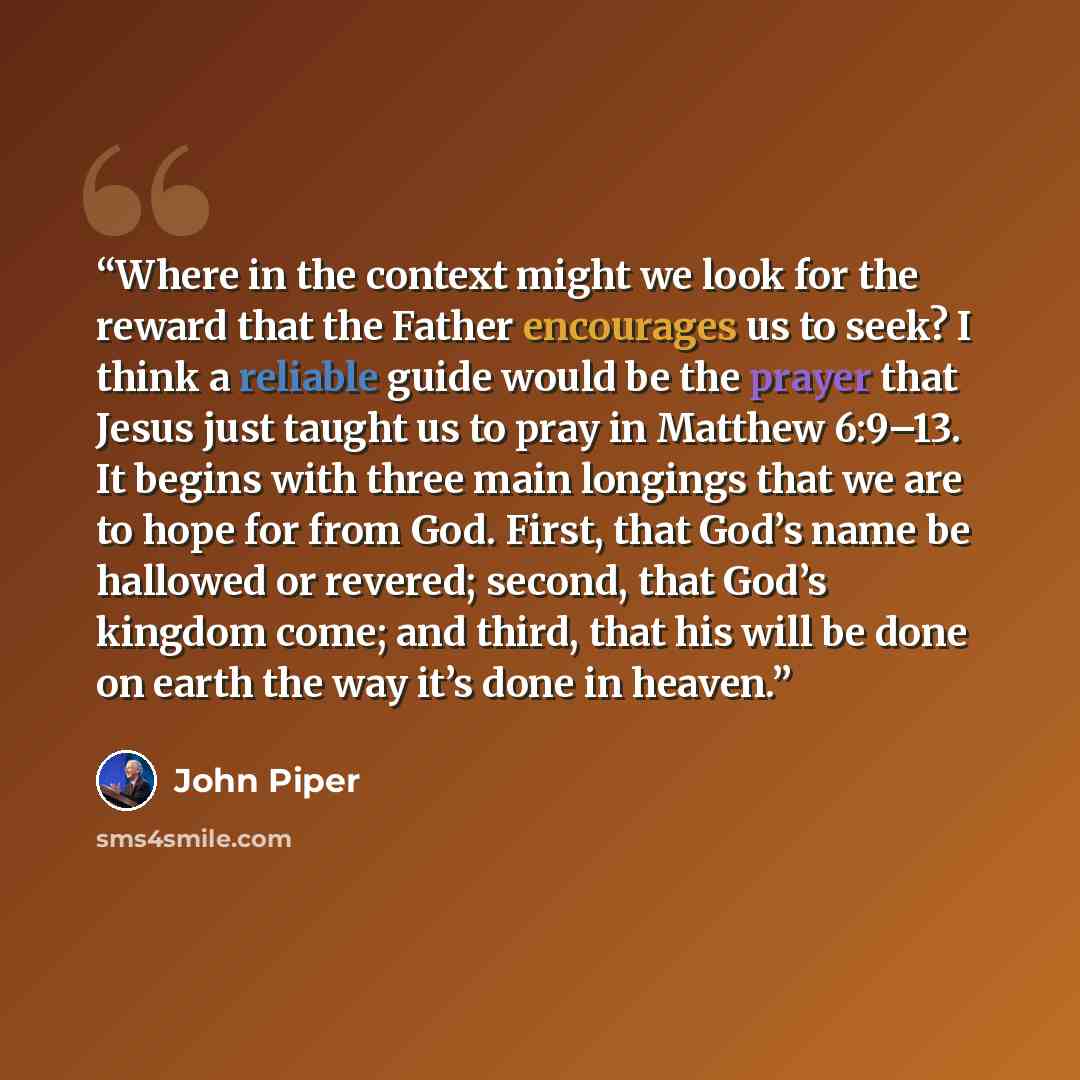 “Where in the context might we look for the reward that the Father encourages us to seek? I think a reliable guide would be the prayer that Jesus just taught us to pray in Matthew 6:9–13. It begins with three main longings that we are to hope for from God. First, that God’s name be hallowed or…” quote by John Piper