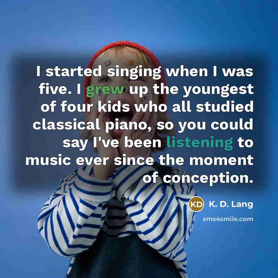 “I started singing when I was five. I grew up the youngest of four kids who all studied classical piano, so you could say I've been listening to music ever since the moment of conception.” quote by K. D. Lang