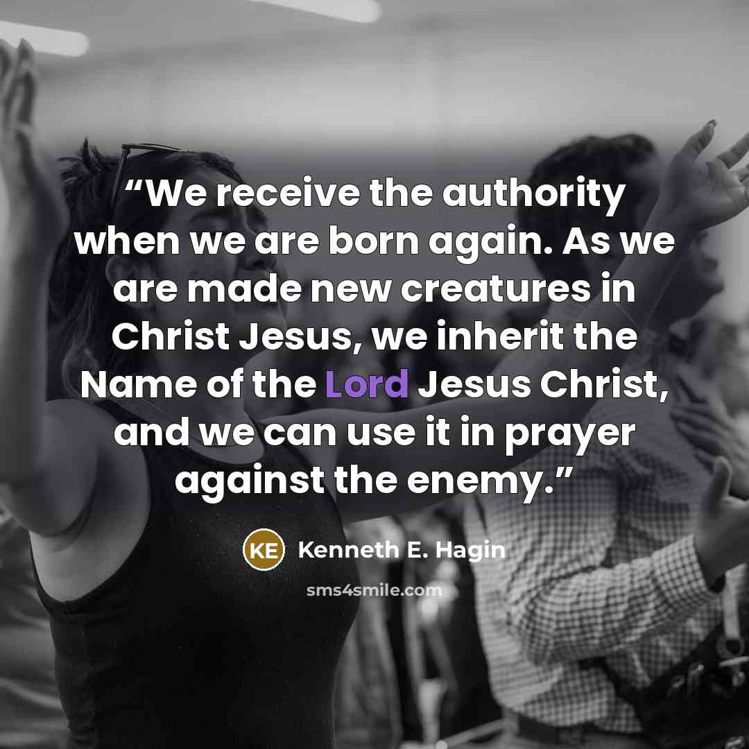 “We receive the authority when we are born again. As we are made new creatures in Christ Jesus, we inherit the Name of the Lord Jesus Christ, and we can use it in prayer against the enemy.” quote by Kenneth E. Hagin