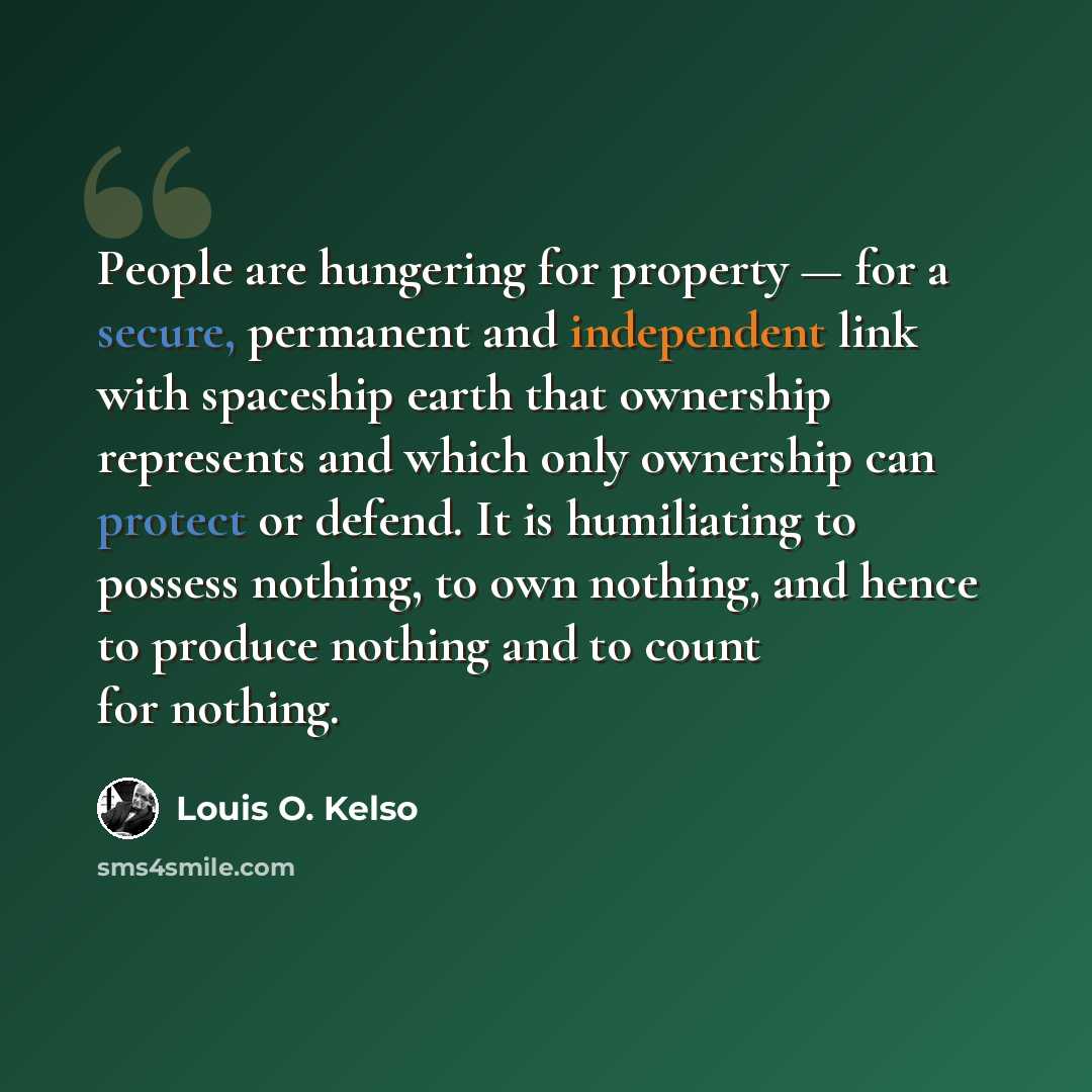 “People are hungering for property — for a secure, permanent and independent link with spaceship earth that ownership represents and which only ownership can protect or defend. It is humiliating to possess nothing, to own nothing, and hence to produce nothing and to count for nothing.” quote by Louis O. Kelso