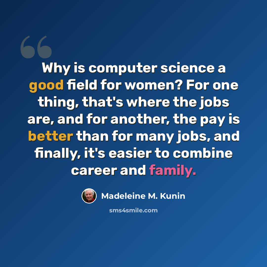 “Why is computer science a good field for women? For one thing, that's where the jobs are, and for another, the pay is better than for many jobs, and finally, it's easier to combine career and family.” quote by Madeleine M. Kunin