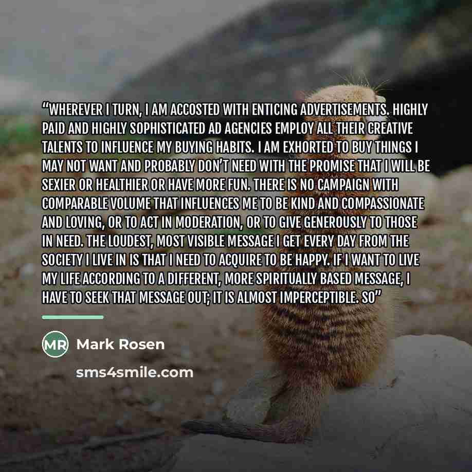 “Wherever I turn, I am accosted with enticing advertisements. Highly paid and highly sophisticated ad agencies employ all their creative talents to influence my buying habits. I am exhorted to buy things I may not want and probably don’t need with the promise that I will be sexier or healthier or…” quote by Mark Rosen
