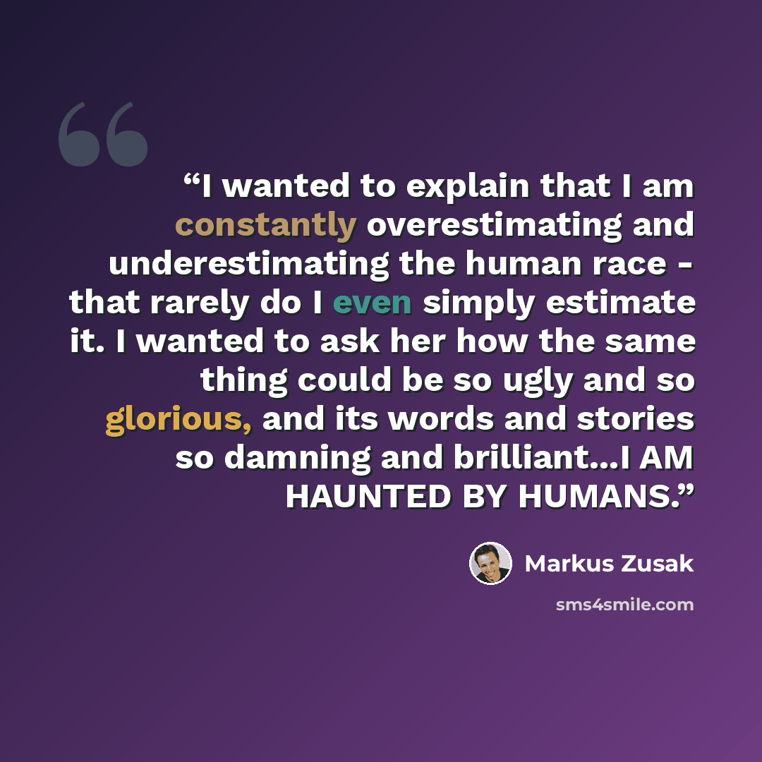 “I wanted to explain that I am constantly overestimating and underestimating the human race - that rarely do I even simply estimate it. I wanted to ask her how the same thing could be so ugly and so glorious, and its words and stories so damning and brilliant...I AM HAUNTED BY HUMANS.” quote by Markus Zusak