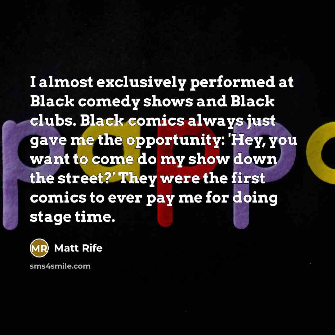 “I almost exclusively performed at Black comedy shows and Black clubs. Black comics always just gave me the opportunity: 'Hey, you want to come do my show down the street?' They were the first comics to ever pay me for doing stage time.” quote by Matt Rife