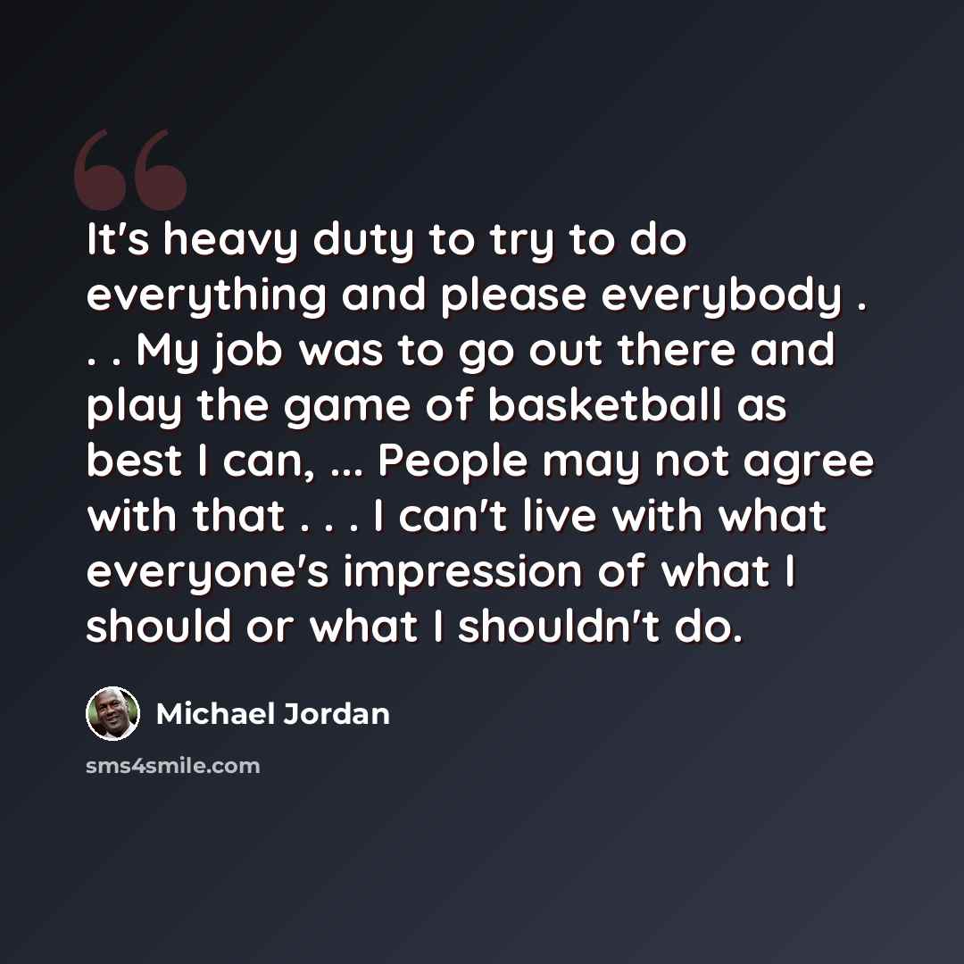 “It's heavy duty to try to do everything and please everybody . . . My job was to go out there and play the game of basketball as best I can, ... People may not agree with that . . . I can't live with what everyone's impression of what I should or what I shouldn't do.” quote by Michael Jordan