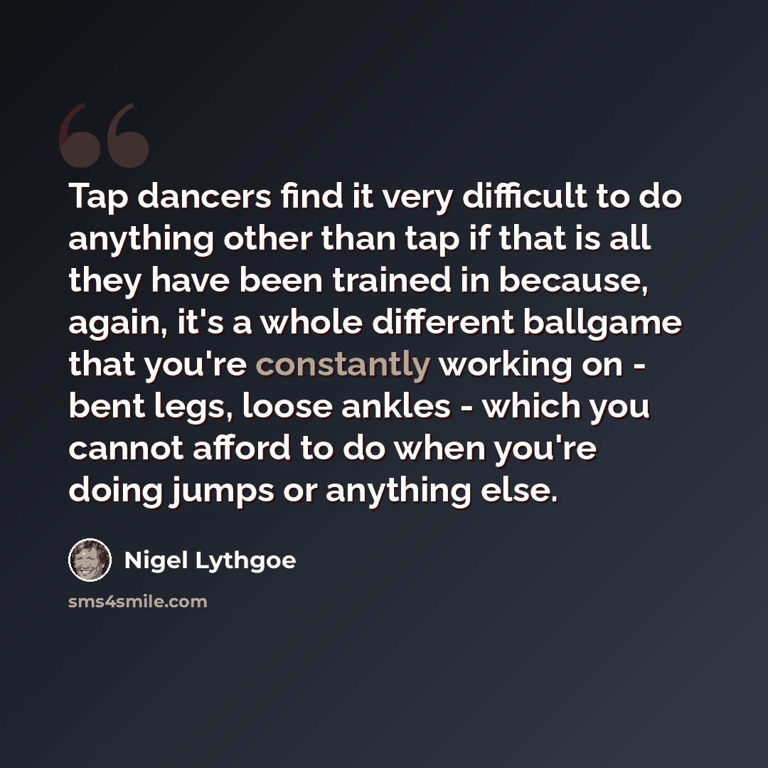 “Tap dancers find it very difficult to do anything other than tap if that is all they have been trained in because, again, it's a whole different ballgame that you're constantly working on - bent legs, loose ankles - which you cannot afford to do when you're doing jumps or anything else.” quote by Nigel Lythgoe