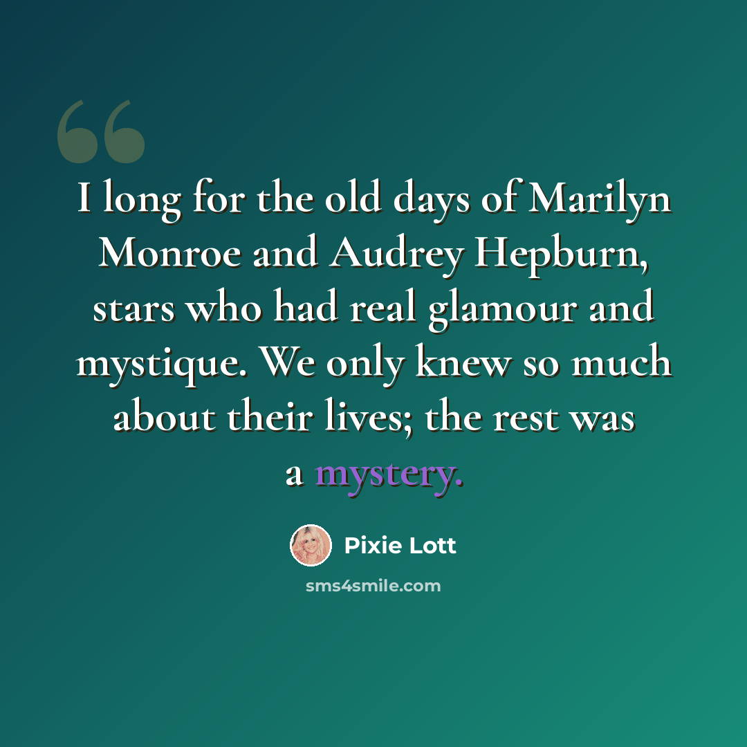 “I long for the old days of Marilyn Monroe and Audrey Hepburn, stars who had real glamour and mystique. We only knew so much about their lives; the rest was a mystery.” quote by Pixie Lott