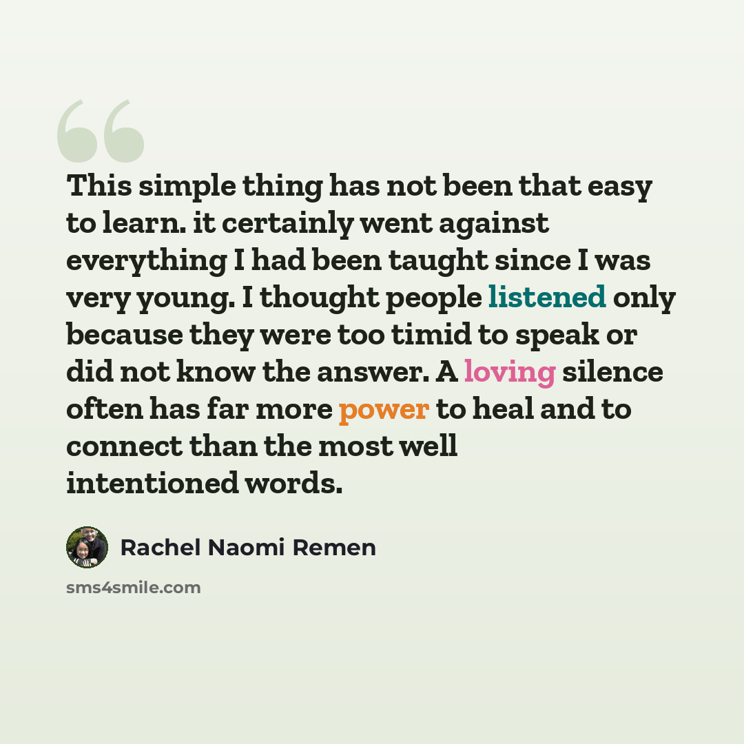 “This simple thing has not been that easy to learn. it certainly went against everything I had been taught since I was very young. I thought people listened only because they were too timid to speak or did not know the answer. A loving silence often has far more power to heal and to connect than…” quote by Rachel Naomi Remen