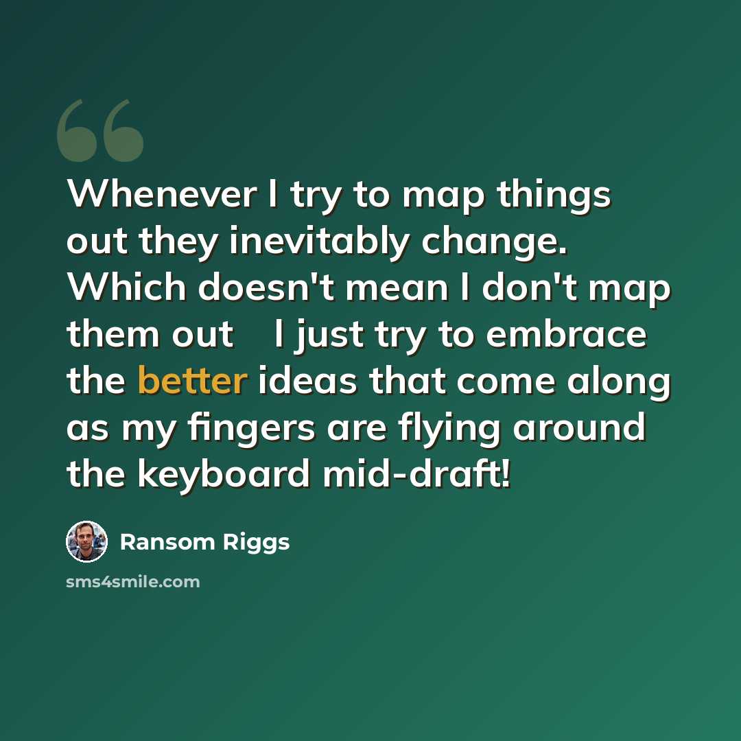 “Whenever I try to map things out they inevitably change. Which doesn't mean I don't map them out  I just try to embrace the better ideas that come along as my fingers are flying around the keyboard mid-draft!” quote by Ransom Riggs