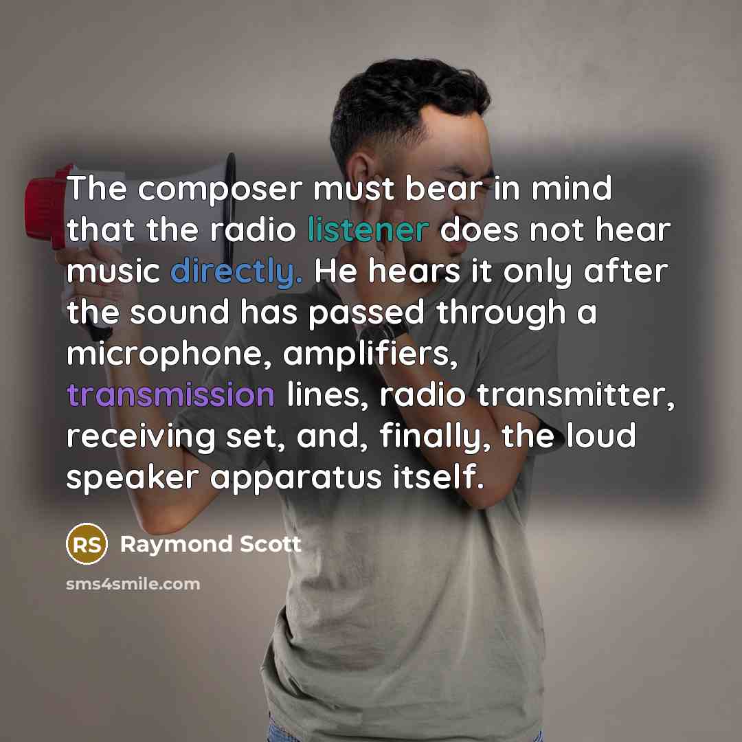 “The composer must bear in mind that the radio listener does not hear music directly. He hears it only after the sound has passed through a microphone, amplifiers, transmission lines, radio transmitter, receiving set, and, finally, the loud speaker apparatus itself.” quote by Raymond Scott