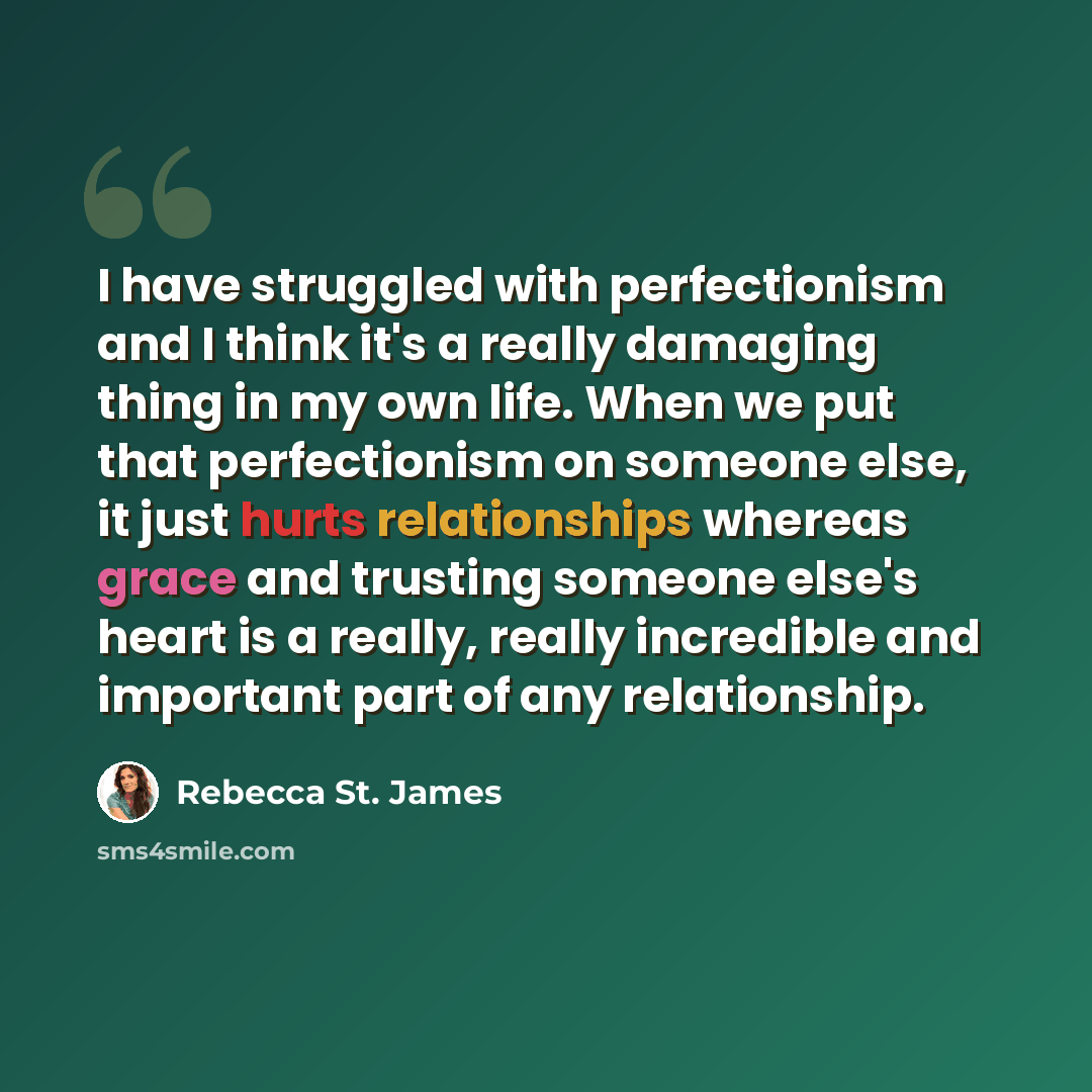 “I have struggled with perfectionism and I think it's a really damaging thing in my own life. When we put that perfectionism on someone else, it just hurts relationships whereas grace and trusting someone else's heart is a really, really incredible and important part of any relationship.” quote by Rebecca St. James