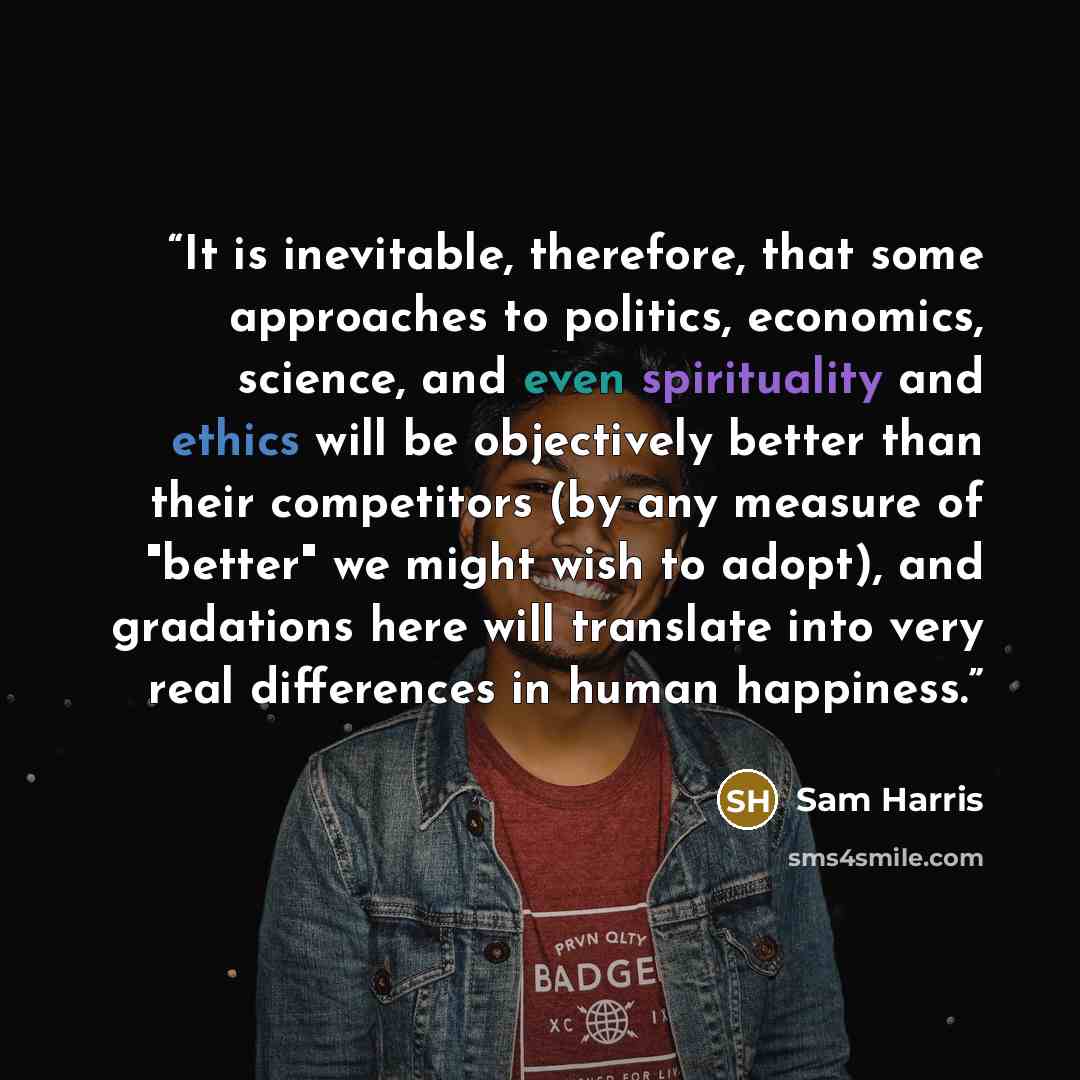 “It is inevitable, therefore, that some approaches to politics, economics, science, and even spirituality and ethics will be objectively better than their competitors (by any measure of "better" we might wish to adopt), and gradations here will translate into very real differences in human happiness.” quote by Sam Harris