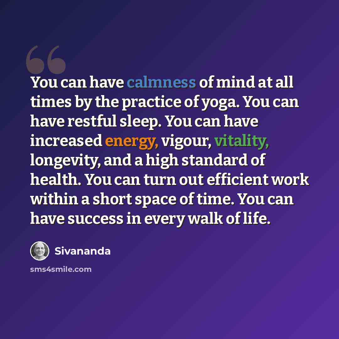 “You can have calmness of mind at all times by the practice of yoga. You can have restful sleep. You can have increased energy, vigour, vitality, longevity, and a high standard of health. You can turn out efficient work within a short space of time. You can have success in every walk of life.” quote by Sivananda