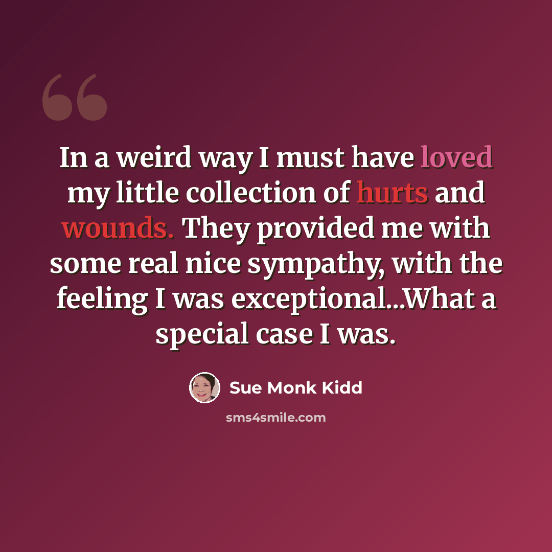 “In a weird way I must have loved my little collection of hurts and wounds. They provided me with some real nice sympathy, with the feeling I was exceptional...What a special case I was.” quote by Sue Monk Kidd