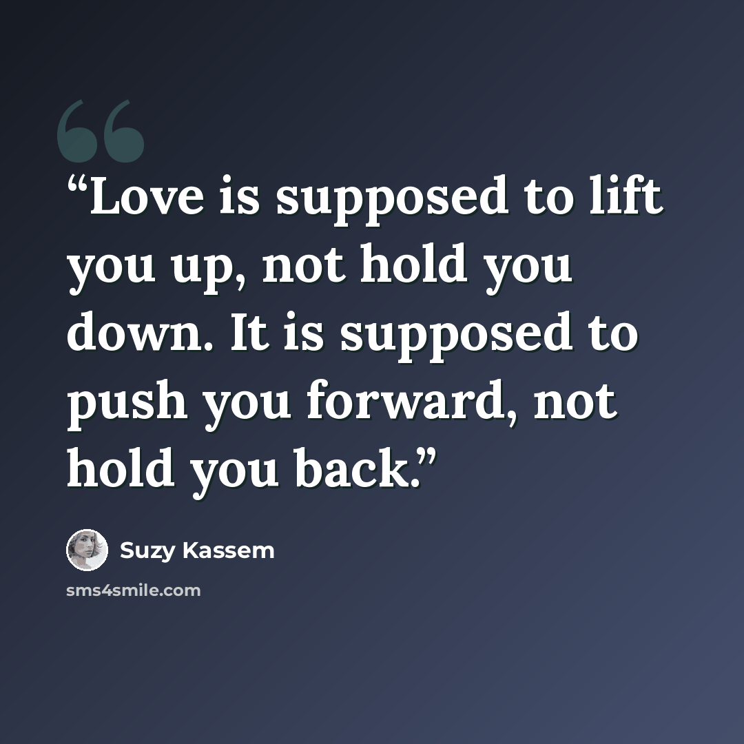 “Love is supposed to lift you up, not hold you down. It is supposed to push you forward, not hold you back.” quote by Suzy Kassem