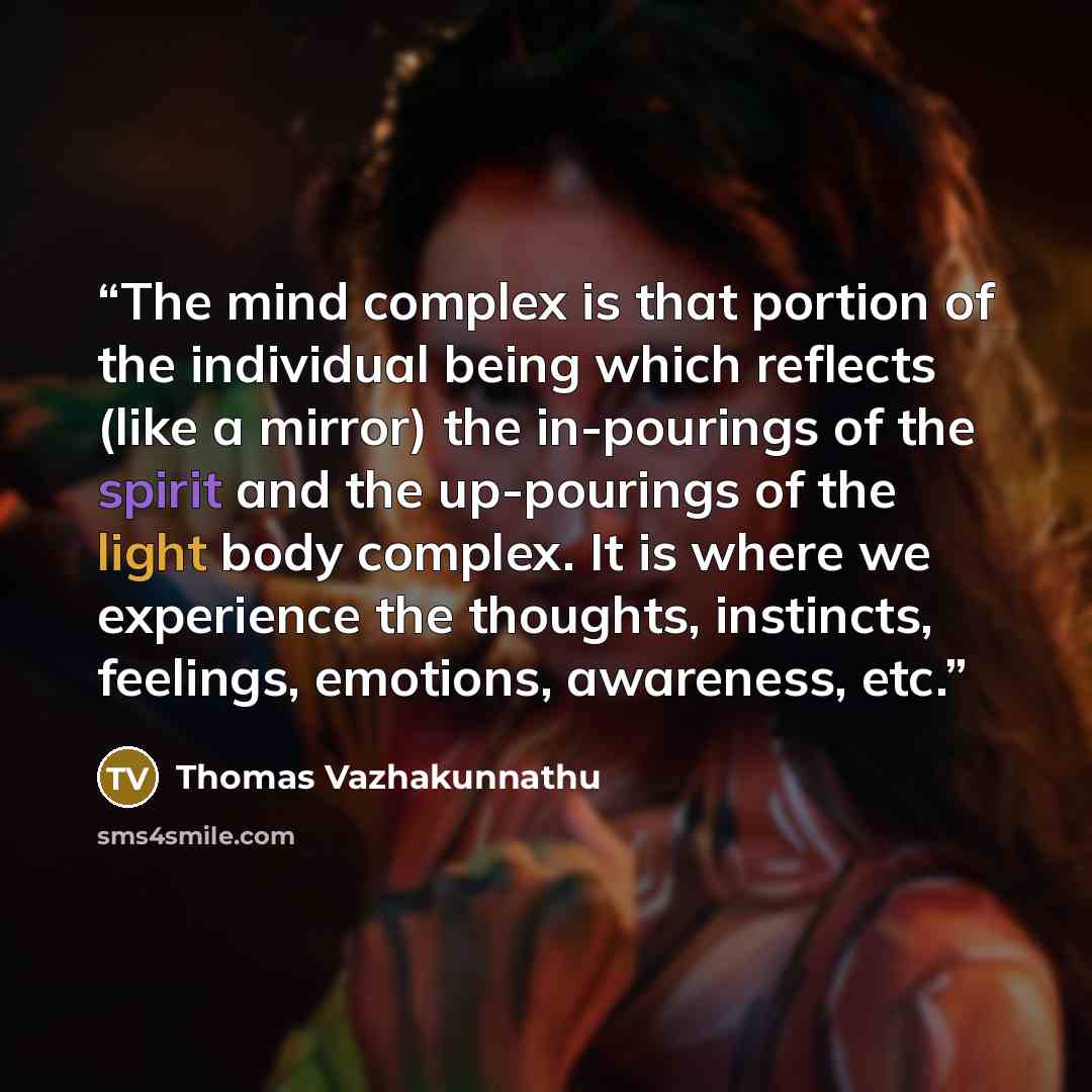 “The mind complex is that portion of the individual being which reflects (like a mirror) the in-pourings of the spirit and the up-pourings of the light body complex. It is where we experience the thoughts, instincts, feelings, emotions, awareness, etc.” quote by Thomas Vazhakunnathu