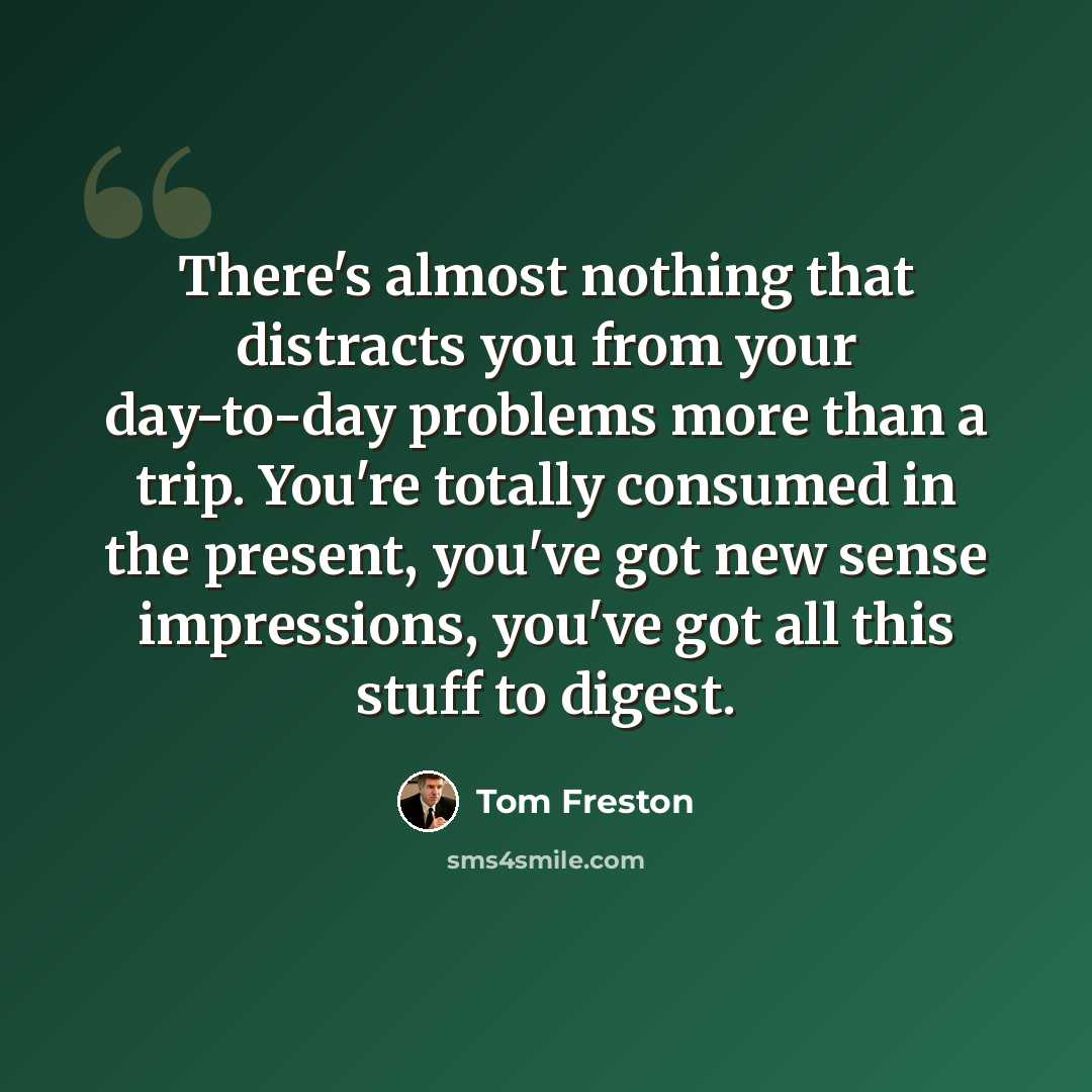 “There's almost nothing that distracts you from your day-to-day problems more than a trip. You're totally consumed in the present, you've got new sense impressions, you've got all this stuff to digest.” quote by Tom Freston
