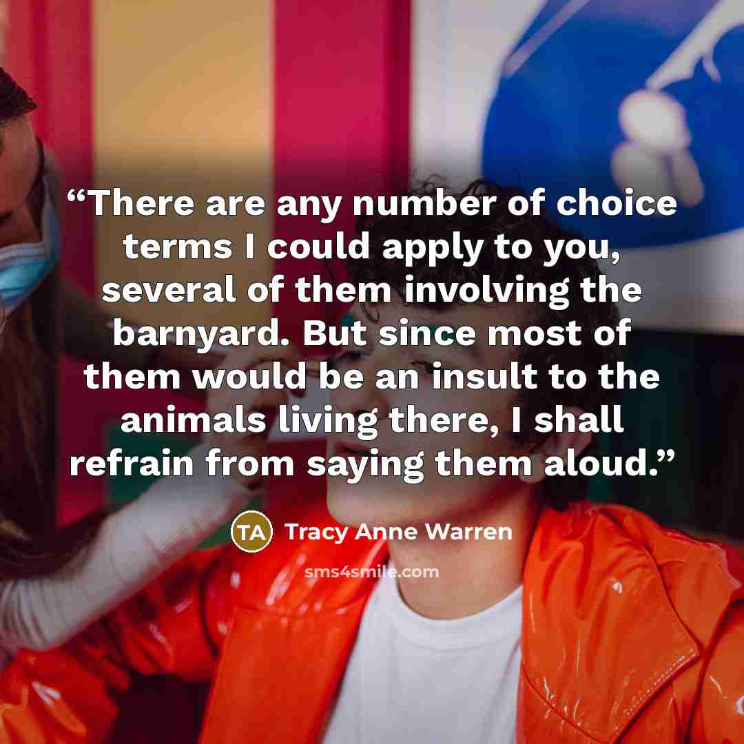 “There are any number of choice terms I could apply to you, several of them involving the barnyard. But since most of them would be an insult to the animals living there, I shall refrain from saying them aloud.” quote by Tracy Anne Warren