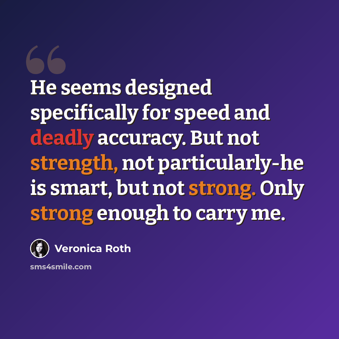 “He seems designed specifically for speed and deadly accuracy. But not strength, not particularly-he is smart, but not strong. Only strong enough to carry me.” quote by Veronica Roth