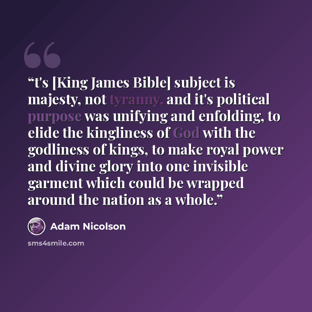 “t's [King James Bible] subject is majesty, not tyranny, and it's political purpose was unifying and enfolding, to elide the kingliness of God with the godliness of kings, to make royal power and divine glory into one invisible garment which could be wrapped around the nation as a whole.” quote by Adam Nicolson