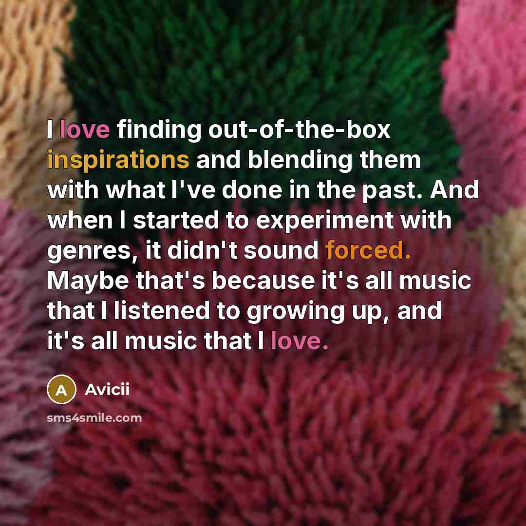 “I love finding out-of-the-box inspirations and blending them with what I've done in the past. And when I started to experiment with genres, it didn't sound forced. Maybe that's because it's all music that I listened to growing up, and it's all music that I love.” quote by Avicii