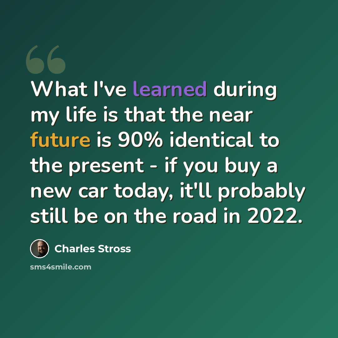 “What I've learned during my life is that the near future is 90% identical to the present - if you buy a new car today, it'll probably still be on the road in 2022.” quote by Charles Stross